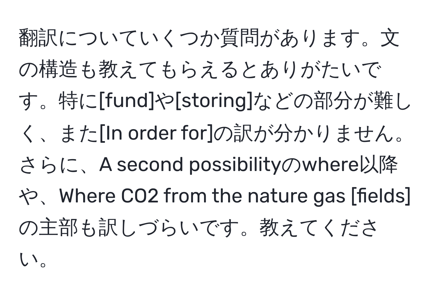 翻訳についていくつか質問があります。文の構造も教えてもらえるとありがたいです。特に[fund]や[storing]などの部分が難しく、また[In order for]の訳が分かりません。さらに、A second possibilityのwhere以降や、Where CO2 from the nature gas [fields]の主部も訳しづらいです。教えてください。