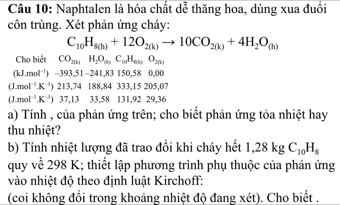 Naphtalen là hóa chất dễ thăng hoa, dùng xua đuối 
côn trùng. Xét phản ứng cháy:
C_10H_8(h)+12O_2(k)to 10CO_2(k)+4H_2O_(h)
Cho biết CO_2(k)H_2O_(h)C_10H_8(h)O_2(k)
(kJ.mol^(-1))-393,51-241, 83150, 58 0,00
(J.mol^(-1).K^(-1))213,74188, 84333, 15205, 0
(J.mol^(-1).K^(-1)) 37, 13 33 , 3 8 131, 92 29, 36
a) Tính , của phản ứng trên; cho biết phản ứng tỏa nhiệt hay 
thu nhiệt? 
b) Tính nhiệt lượng đã trao đổi khi cháy hết 1,28 kg C_10H_8
quy về 298 K; thiết lập phương trình phụ thuộc của phản ứng 
vào nhiệt độ theo định luật Kirchoff: 
(coi không đổi trong khoảng nhiệt độ đang xét). Cho biết .