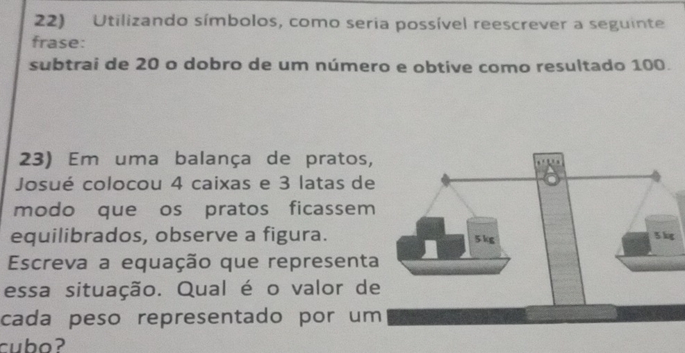 Utilizando símbolos, como seria possível reescrever a seguinte 
frase: 
subtrai de 20 o dobro de um número e obtive como resultado 100. 
23) Em uma balança de pratos, 
Josué colocou 4 caixas e 3 latas de 
modo que os pratos ficassem 
equilibrados, observe a figura. 
Escreva a equação que representa 
essa situação. Qual é o valor de 
cada peso representado por um 
cubo?