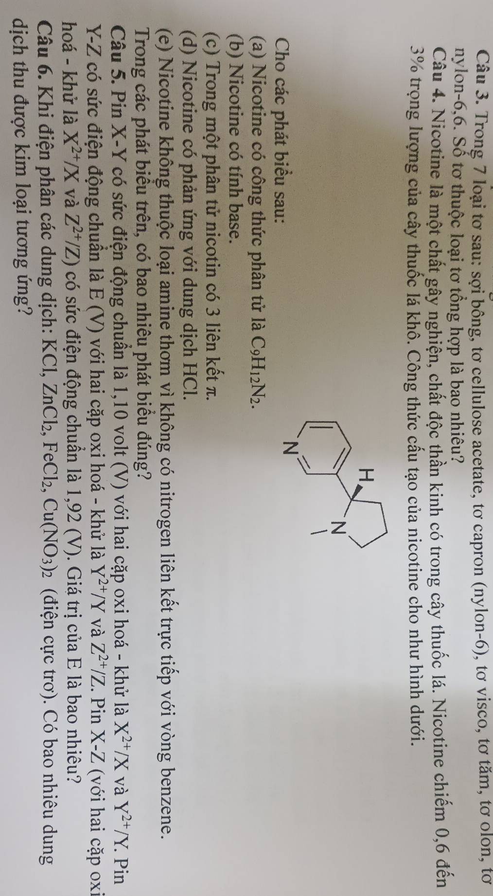 Trong 7 loại tơ sau: sợi bông, tơ cellulose acetate, tơ capron (nylon-6), tơ visco, tơ tăm, tơ olon, tơ
nylon-6,6. Số tơ thuộc loại tơ tổng hợp là bao nhiêu?
Câu 4. Nicotine là một chất gây nghiện, chất độc thần kinh có trong cây thuốc lá. Nicotine chiếm 0,6 đến
3% trọng lượng của cây thuốc lá khô. Công thức cấu tạo của nicotine cho như hình dưới.
Cho các phát biểu sau:
(a) Nicotine có công thức phân tử là C_9H_12N_2.
(b) Nicotine có tính base.
(c) Trong một phân tử nicotin có 3 liên kết π.
(d) Nicotine có phản ứng với dung dịch HCl.
(e) Nicotine không thuộc loại amine thơm vì không có nitrogen liên kết trực tiếp với vòng benzene.
Trong các phát biểu trên, có bao nhiêu phát biểu đúng?
Câu 5. Pin X-Y có sức điện động chuẩn là 1,10 volt (V) với hai cặp oxi hoá - khử là X^(2+)/X và Y^(2+)/Y.. Pin
Y-Z có sức điện động chuẩn là E (V) với hai cặp oxi hoá - khử là Y^(2+)/Y và Z^(2+)/Z. Pin X-Z (với hai cặp oxi
hoá - khử là X^(2+)/X và Z^(2+)/Z) có sức điện động chuẩn là 1,92 (V). Giá trị của E là bao nhiêu?
Câu 6. Khi điện phân các dung dịch: KCl, Zno Cb , Fe Cl_2 Cu(NO_3)_2 (điện cực trơ). Có bao nhiêu dung
dịch thu được kim loại tương ứng?