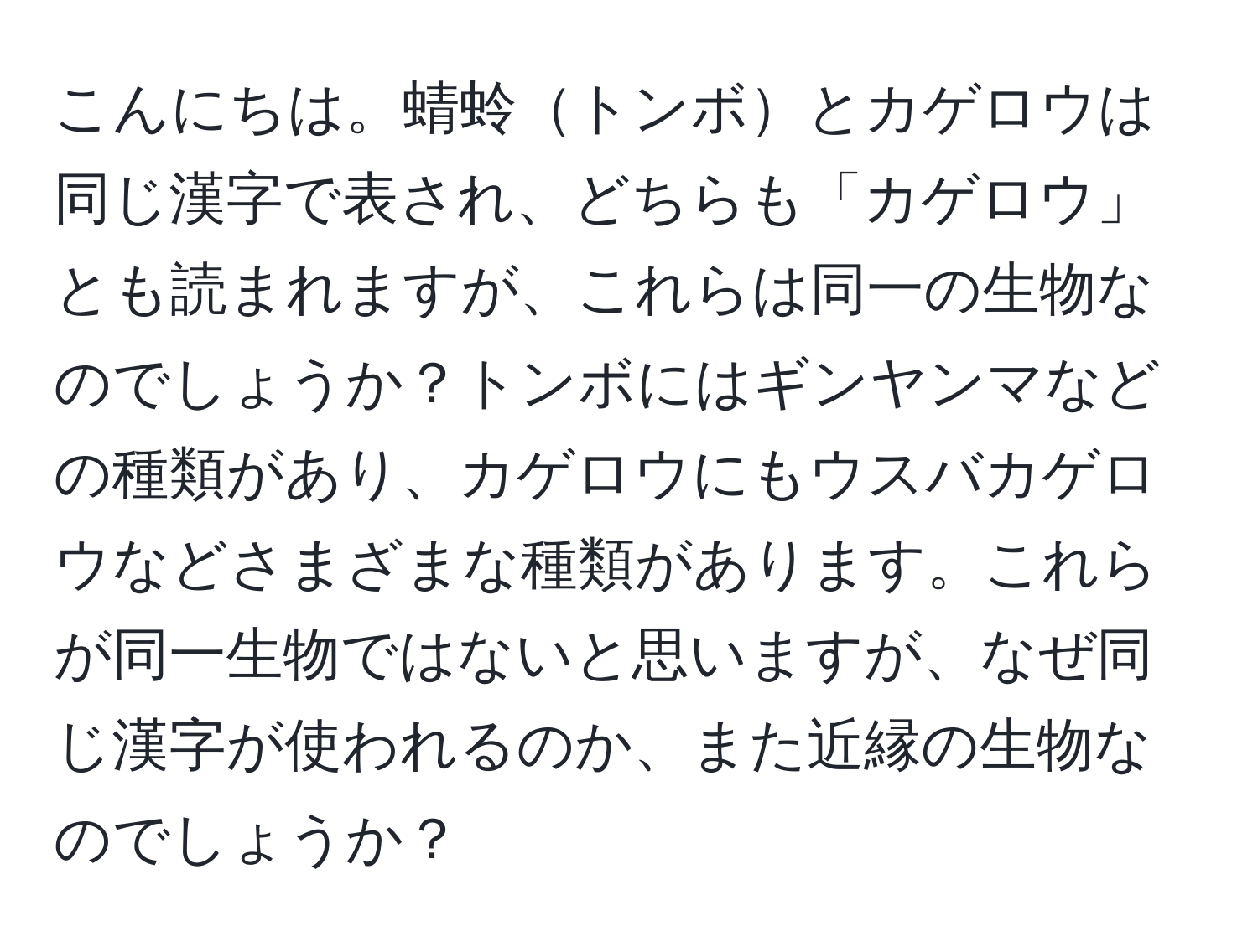 こんにちは。蜻蛉トンボとカゲロウは同じ漢字で表され、どちらも「カゲロウ」とも読まれますが、これらは同一の生物なのでしょうか？トンボにはギンヤンマなどの種類があり、カゲロウにもウスバカゲロウなどさまざまな種類があります。これらが同一生物ではないと思いますが、なぜ同じ漢字が使われるのか、また近縁の生物なのでしょうか？