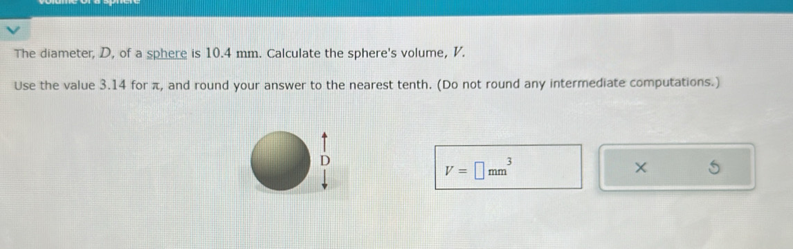 The diameter, D, of a sphere is 10.4 mm. Calculate the sphere's volume, V. 
Use the value 3.14 for π, and round your answer to the nearest tenth. (Do not round any intermediate computations.)
V=□ mm^3