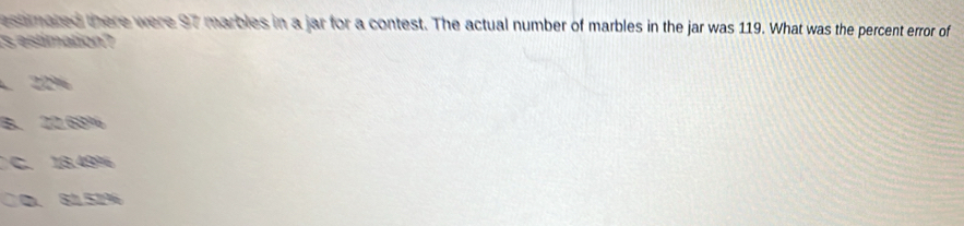 estmated there were 97 marbles in a jar for a contest. The actual number of marbles in the jar was 119. What was the percent error of
s estimation?
22%
B. 22.68%
C. 13.49%
○D、 81.51%