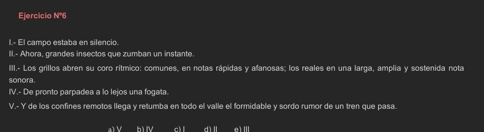 Ejercicio Nº6
I.- El campo estaba en silencio.
II.- Ahora, grandes insectos que zumban un instante.
III.- Los grillos abren su coro rítmico: comunes, en notas rápidas y afanosas; los reales en una larga, amplia y sostenida nota
sonora.
IV.- De pronto parpadea a lo lejos una fogata.
V.- Y de los confines remotos llega y retumba en todo el valle el formidable y sordo rumor de un tren que pasa.
a) V b) IV c) l d)Ⅱ e)Ⅲ