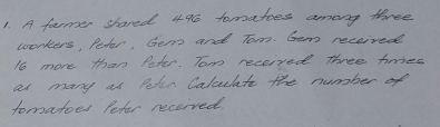 A furmer shared 4% tomatoes among three 
workers, Petar, Gem and Tom. Gem received
16 more than Peter. Tom received Three himes 
at many as Peter Calculate the number of 
tomatoes Pefer received.