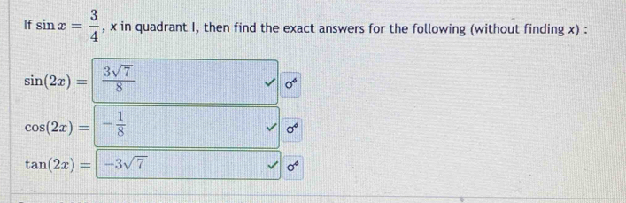 If sin x= 3/4  , x in quadrant I, then find the exact answers for the following (without finding x) :
sin (2x)= 3sqrt(7)/8 
sigma^6
cos (2x)=|- 1/8 
0^6
tan (2x)=|-3sqrt(7)
sigma^4