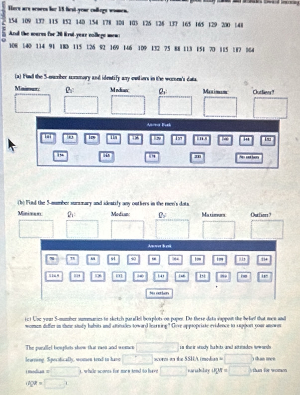asaes Dward Marsg
Here are scores for 15 frst-year callege women.
154 109 137 115 152 14D 154 178 101 103 126 126 137 165 165 129 200 148
And the wares for 20 first-year college men
108 140 114 91 18D 115 126 92 169 146 109 132 75 88 113 151 7D 115 187 164
(a) Find the 5 -number summary and identify any outliers in the women's data
Misimum : Median: Q_3 : Maximum Outliers?
(-3,4)
^
□°
frac 1,130°
Atowor Bank
loi 1ts 109 iis 1 36 29 137 18.5 140 54 192
154 lás 178 200 No nethers
(b) Find the 5 -number summary and identify any outlers in the men's data
Minimum Q_1 : Median Q_y Maximum Outliers?
□ 
Anver Kani
70 75 M 91 92 104 1 cm Lo9 115 114
1 14.5 115 13 12 140 10 146 151 380 tso
No oetlon
V 
(c) Use your 5 -number summaries to sketch parallel boxplots on paper. Do these data support the belief that men and
women differ in their study habuts and attitudes toward Iearning? Give appropriate evidence to support your answer
The parallel boxplots show that men and women □ in their study habits and attitudes towards 
learning. Specifically, women tend to have □ scores on the SSHA (median =□
i median =□ , while scores for men tend to have □ vanability upR=□ ) than fee women
QR=□