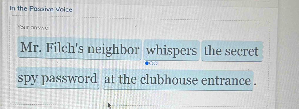 In the Passive Voice 
Your answer 
Mr. Filch's neighbor whispers the secret 
spy password at the clubhouse entrance .