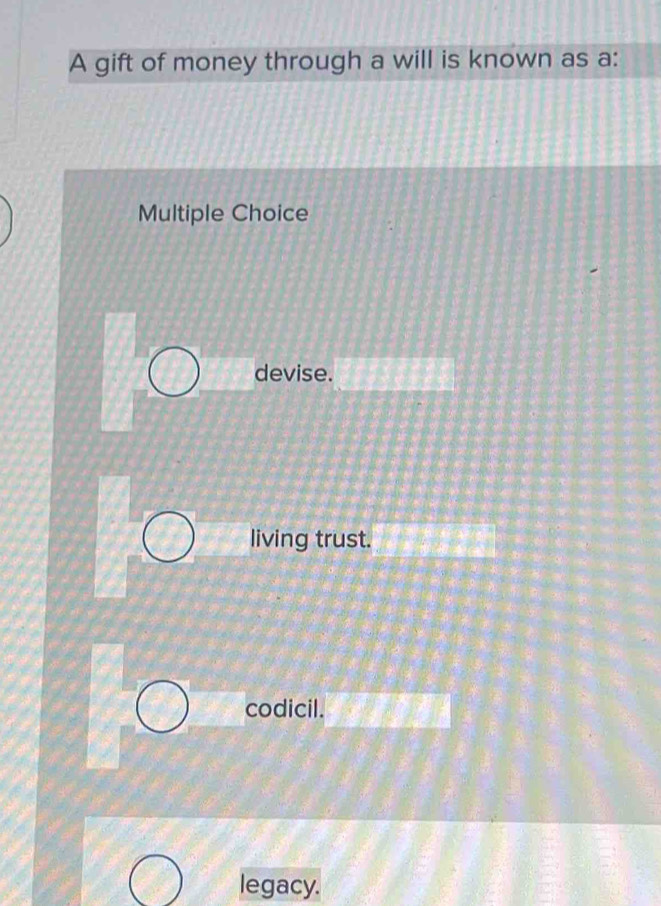 A gift of money through a will is known as a:
Multiple Choice
devise.
living trust.
codicil.
legacy.