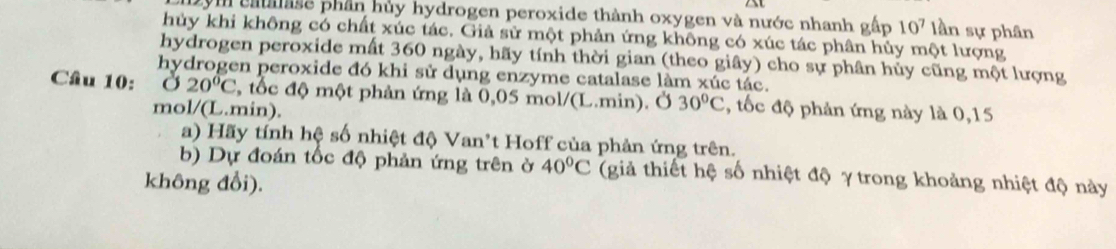 Lym caulase phần hủy hydrogen peroxide thành oxygen và nước nhanh gấp 10^7 lần sự phân 
hủy khi không có chất xúc tác. Giả sử một phản ứng không có xúc tác phân hủy một lượng 
hydrogen peroxide mất 360 ngày, hãy tính thời gian (theo giây) cho sự phân hủy cũng một lượng 
hydrogen peroxide đó khi sử dụng enzyme catalase làm xúc tác. 
Câu 10: Ở 20°C , tốc độ một phản ứng là 0,05 mol/(L.min). Ở 30°C , tốc độ phản ứng này là 0,15
mol/(L.min). 
a) Hãy tính hệ số nhiệt độ Van't Hoff của phản ứng trên. 
b) Dự đoán tốc độ phản ứng trên ở 40°C (giả thiết hệ số nhiệt độ γ trong khoảng nhiệt độ này 
không đổi).