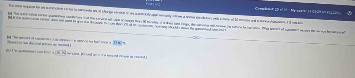 Parl 2 of 2 Completed: 20 of 29 My score: 14.83/29 pts (51.13%) 
The time required for an automotive center to complete an oid change service on an automobile approximately follows a normal distribution, with a mean of 19 minutes and a standard deviation of 3 minutes. 
(a) The automotive center guarantess customers that the service will take no longer than 20 minutes. If it does take longer, the customer will recerve the service for half-price. What percent of customers receive the service for half-price? 
(b) if the autorotive center does not want to give the discount to more than 2% of its customers, how long should it make the guaranteed time limit? 
(a) The percent of customers that receive the service for half-price is 37.07 %
(Round to two decimal places as needed.) 
(b) The guaranteed time limit is 2515 minutes. (Round up to the nearest integer as needed.)