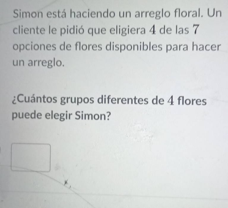 Simon está haciendo un arreglo floral. Un 
cliente le pidió que eligiera 4 de las 7
opciones de flores disponibles para hacer 
un arreglo. 
¿Cuántos grupos diferentes de 4 flores 
puede elegir Simon?