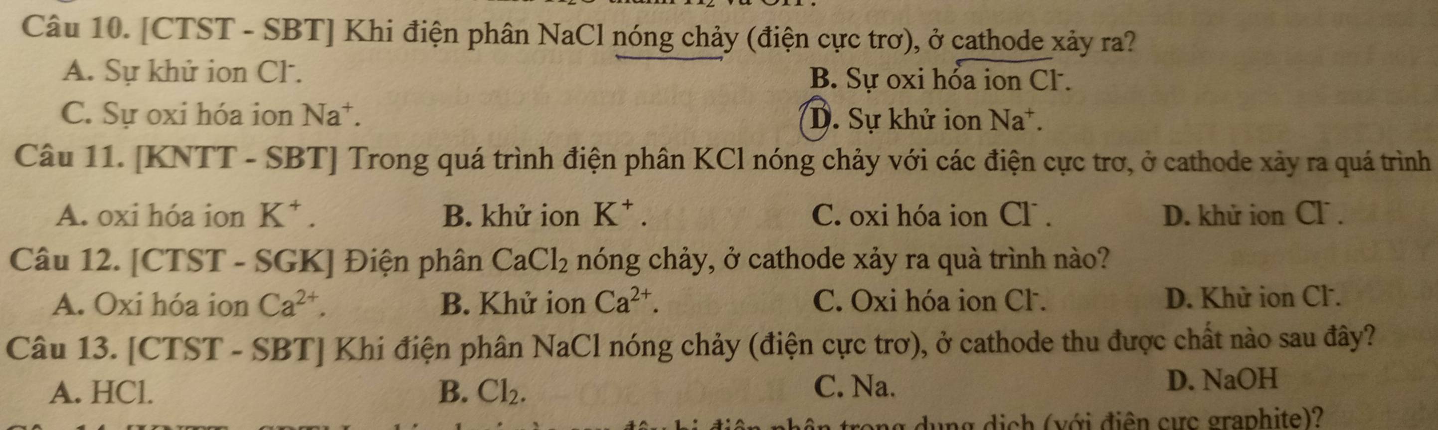 [CTST - SBT] Khi điện phân NaCl nóng chảy (điện cực trơ), ở cathode xảy ra?
A. Sự khử ion Cl. B. Sự oxi hỏa ion Cl .
C. Sự oxi hóa ion Na^+. D. Sự khử ion Na
Câu 11. [KNTT - SBT] Trong quá trình điện phân KCl nóng chảy với các điện cực trơ, ở cathode xảy ra quá trình
A. oxi hóa ion K^+. B. khử ion K^+. C. oxi hóa ion Cl. D. khử ion Cl .
Câu 12. [CTST - SGK] Điện phân CaCl_2 nóng chảy, ở cathode xảy ra quà trình nào?
A. Oxi hóa ion Ca^(2+). B. Khử ion Ca^(2+). C. Oxi hóa ion Cl . D. Khử ion Cl.
Câu 13. [CTST - SBT] Khi điện phân NaC Il nóng chảy (điện cực trơ), ở cathode thu được chất nào sau đây?
A. HCl. B. Cl_2. C. Na. D. NaOH
trong dụng dịch (với điện cực graphite)?