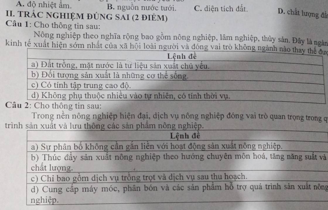 A. độ nhiệt ẩm. B. nguồn nước tưới. C. diện tích đất. D. chất lượng đấ
II. TRÁC NGHIỆM ĐÚNG SAI (2 đIÉM)
Câu 1: Cho thông tin sau:
Nông nghiệp theo nghĩa rộng bao gồm nông nghiệp, lâm nghiệp, thủy sản. Đây là ngàm
kinh tế xuất hiện sớm nhất của xã hội loài người và đóng vaic
Trong nền nông nghiệp hiện đại, dịch vụ nông nghiệp đóng vai trò quan trọng trong q
à
g