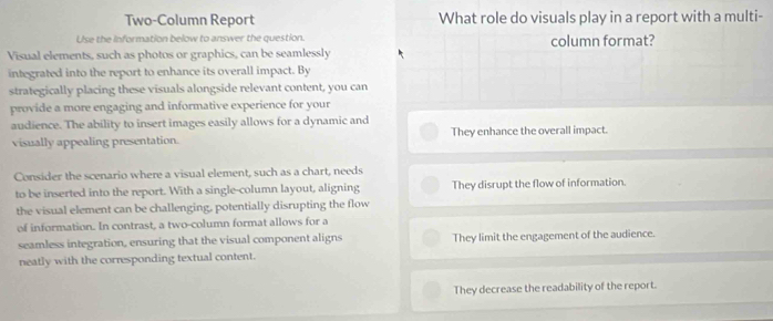 Two-Column Report What role do visuals play in a report with a multi-
Use the Information below to answer the question.
Visual elements, such as photos or graphics, can be seamlessly column format?
integrated into the report to enhance its overall impact. By
strategically placing these visuals alongside relevant content, you can
provide a more engaging and informative experience for your
audience. The ability to insert images easily allows for a dynamic and
visually appealing presentation. They enhance the overall impact.
Consider the scenario where a visual element, such as a chart, needs
to be inserted into the report. With a single-column layout, aligning They disrupt the flow of information.
the visual element can be challenging, potentially disrupting the flow
of information. In contrast, a two-column format allows for a
seamless integration, ensuring that the visual component aligns They limit the engagement of the audience.
neatly with the corresponding textual content.
They decrease the readability of the report.