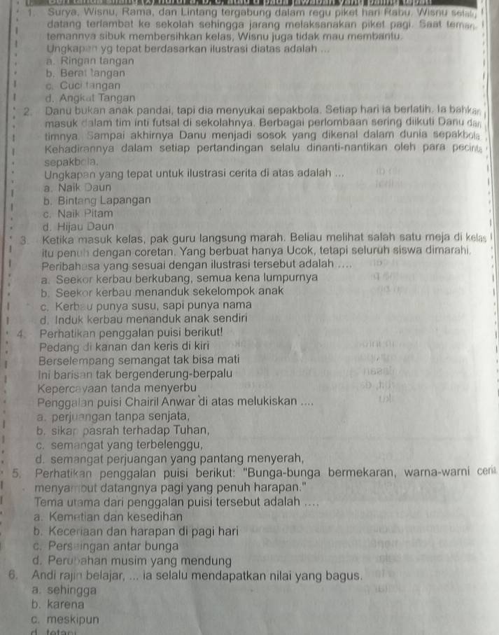 Surya, Wisnu, Rama, dan Lintang tergabung dalam regu piket hari Rabu. Wisnu selst
datang terlambat ke sekolah sehingga jarang melaksanakan piket pagi. Saat teman
temannya sibuk membersihkan kelas, Wisnu juga tidak mau membantu.
Ungkapan yg tepat berdasarkan ilustrasi diatas adalah ...
a. Ringan tangan
b. Berat langan
c. Cuci tangan
d. Angkat Tangan
2. Danu bukan anak pandai, tapi dia menyukai sepakbola. Setiap hari ia berlatih. Ia bahka
masuk dalam tim inti futsal di sekolahnya. Berbagai perlombaan sering diikuti Danu da
timnya. Sampai akhirnya Danu menjadi sosok yang dikenal dalam dunia sepakbola .
Kehadirannya dalam setiap pertandingan selalu dinanti-nantikan oleh para pecin  
sepakbola.
Ungkapan yang tepat untuk ilustrasi cerita di atas adalah ...

a. Naik Daun
b. Bintang Lapangan
c. Naik Pitam
d. Hijau Daun
3. Ketika masuk kelas, pak guru langsung marah. Beliau melihat salah satu meja di kelas
itu penuh dengan coretan. Yang berbuat hanya Ucok, tetapi seluruh siswa dimarahi.
Peribahesa yang sesuai dengan ilustrasi tersebut adalah ....
a. Seekor kerbau berkubang, semua kena lumpurnya
b. Seekor kerbau menanduk sekelompok anak
c. Kerbau punya susu, sapi punya nama
d. Induk kerbau menanduk anak sendiri
4. Perhatikan penggalan puisi berikut!
Pedang di kanan dan keris di kiri
Berselempang semangat tak bisa mati
Ini barisan tak bergenderung-berpalu
Kepercayaan tanda menyerbu
Penggalan puisi Chairil Anwar di atas melukiskan ....
a. perjuangan tanpa senjata,
b. sikan pasrah terhadap Tuhan,
c. semangat yang terbelenggu,
d. semangat perjuangan yang pantang menyerah,
5. Perhatikan penggalan puisi berikut: 'Bunga-bunga bermekaran, warna-warni ceri
menyambut datangnya pagi yang penuh harapan."
Tema utama dari penggalan puisi tersebut adalah ....
a. Kemetian dan kesedihan
b. Keceriaan dan harapan di pagi hari
c. Perseingan antar bunga
d. Perubahan musim yang mendung
6. Andi rajin belajar, ... ia selalu mendapatkan nilai yang bagus.
a. sehingga
b. karena
c. meskipun