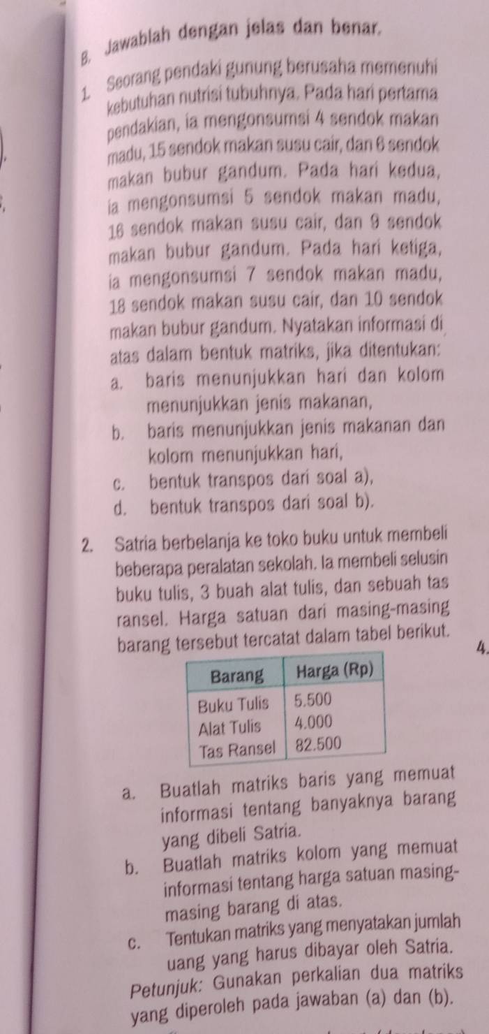 Jawablah dengan jelas dan benar.
1. Seorang pendaki gunung berusaha memenuhi
kebutuhan nutrisi tubuhnya. Pada hari pertama
pendakian, ia mengonsumsi 4 sendok makan
madu, 15 sendok makan susu cair, dan 6 sendok
makan bubur gandum. Pada hari kedua,
ia mengonsumsi 5 sendok makan madu,
16 sendok makan susu cair, dan 9 sendok
makan bubur gandum. Pada hari ketiga,
ia mengonsumsi 7 sendok makan madu,
18 sendok makan susu cair, dan 10 sendok
makan bubur gandum. Nyatakan informasi di
atas dalam bentuk matriks, jika ditentukan:
a. baris menunjukkan hari dan kolom
menunjukkan jenis makanan,
b. baris menunjukkan jenis makanan dan
kolom menunjukkan hari,
c. bentuk transpos dari soal a),
d. bentuk transpos dari soal b).
2. Satria berbelanja ke toko buku untuk membeli
beberapa peralatan sekolah. Ia membeli selusin
buku tulis, 3 buah alat tulis, dan sebuah tas
ransel. Harga satuan dari masing-masing
barang tersebut tercatat dalam tabel berikut.
4.
a. Buatlah matriks baris yang memuat
informasi tentang banyaknya barang
yang dibeli Satria.
b. Buatlah matriks kolom yang memuat
informasi tentang harga satuan masing-
masing barang di atas.
c. Tentukan matriks yang menyatakan jumlah
uang yang harus dibayar oleh Satria.
Petunjuk: Gunakan perkalian dua matriks
yang diperoleh pada jawaban (a) dan (b).