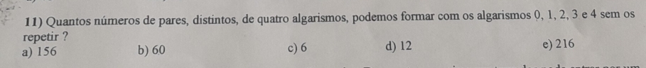 Quantos números de pares, distintos, de quatro algarismos, podemos formar com os algarismos 0, 1, 2, 3 e 4 sem os
repetir ?
a) 156 b) 60 c) 6 d) 12 e) 216