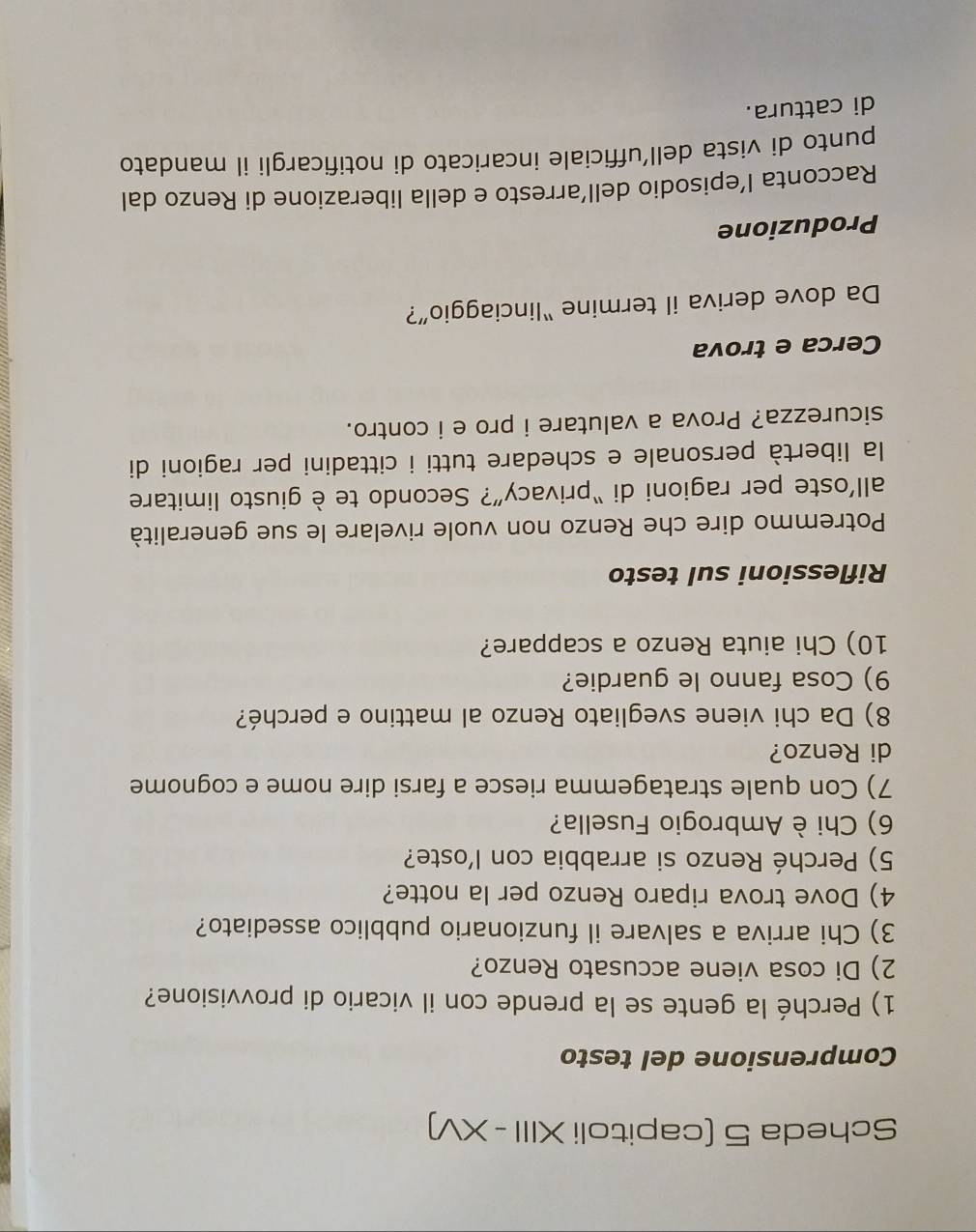 Scheda 5 (capitoli XIII - XV) 
Comprensione del testo 
1) Perché la gente se la prende con il vicario di provvisione? 
2) Di cosa viene accusato Renzo? 
3) Chi arriva a salvare il funzionario pubblico assediato? 
4) Dove trova riparo Renzo per la notte? 
5) Perché Renzo si arrabbia con l’oste? 
6) Chi è Ambrogio Fusella? 
7) Con quale stratagemma riesce a farsi dire nome e cognome 
di Renzo? 
8) Da chi viene svegliato Renzo al mattino e perché? 
9) Cosa fanno le guardie? 
10) Chi aiuta Renzo a scappare? 
Riflessioni sul testo 
Potremmo dire che Renzo non vuole rivelare le sue generalità 
all’oste per ragioni di “privacy”? Secondo te è giusto limitare 
la libertà personale e schedare tutti i cittadini per ragioni di 
sicurezza? Prova a valutare i pro e i contro. 
Cerca e trova 
Da dove deriva il termine “linciaggio”? 
Produzione 
Racconta l’episodio dell’arresto e della liberazione di Renzo dal 
punto di vista dell’ufficiale incaricato di notificargli il mandato 
di cattura.