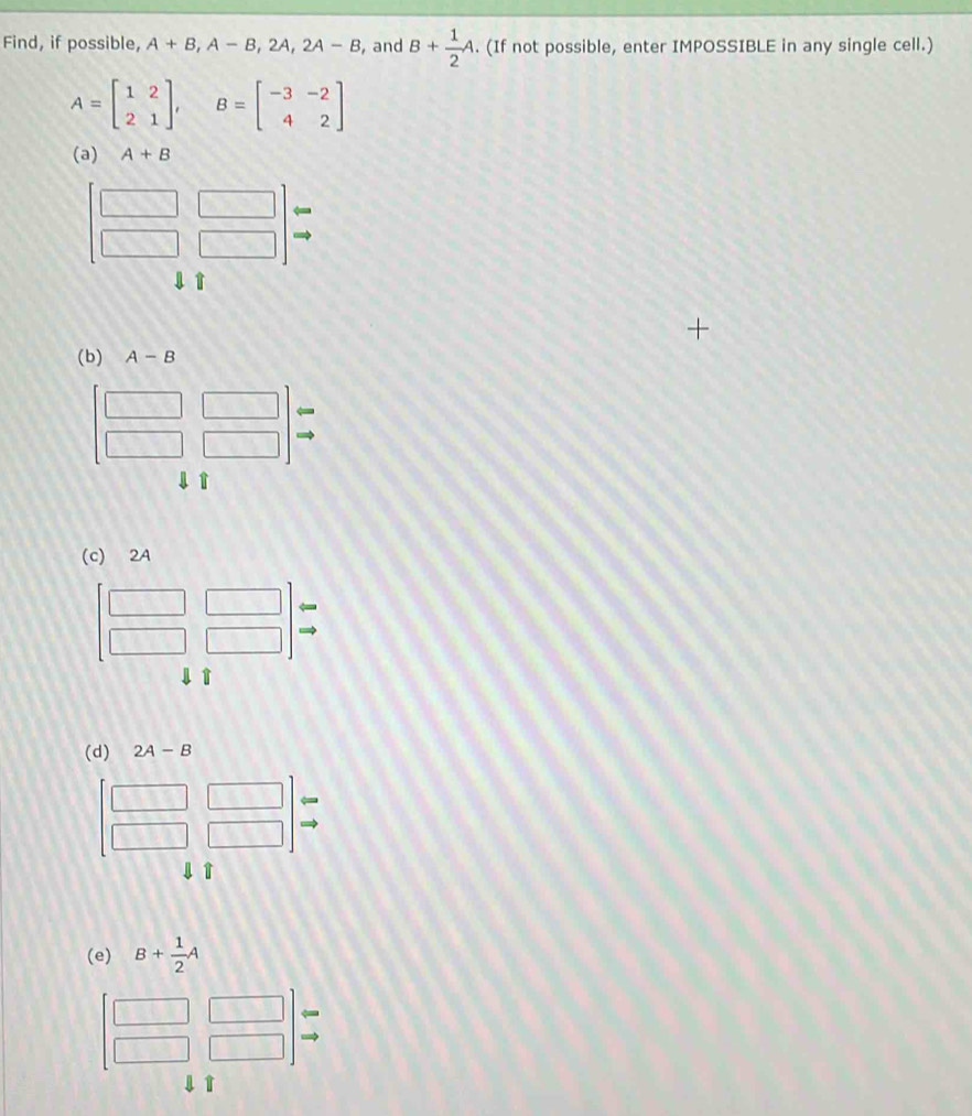 Find, if possible, A+B,A-B,2A,2A-B , and B+ 1/2 A. (If not possible, enter IMPOSSIBLE in any single cell.)
A=beginbmatrix 1&2 2&1endbmatrix , B=beginbmatrix -3&-2 4&2endbmatrix
(a) A+B
l↑
(c) 2A
↓ T
(d) 2A-B
4 T
(e) B+ 1/2 A
1