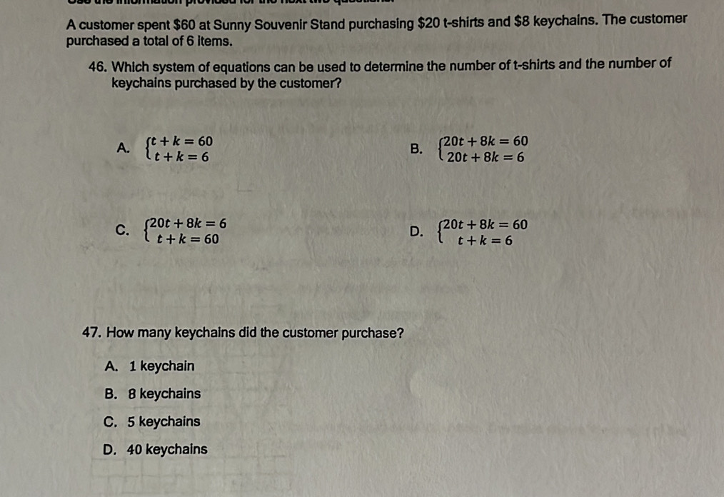 A customer spent $60 at Sunny Souvenir Stand purchasing $20 t-shirts and $8 keychains. The customer
purchased a total of 6 items.
46. Which system of equations can be used to determine the number of t-shirts and the number of
keychains purchased by the customer?
A. beginarrayl t+k=60 t+k=6endarray. beginarrayl 20t+8k=60 20t+8k=6endarray.
B.
C. beginarrayl 20t+8k=6 t+k=60endarray. beginarrayl 20t+8k=60 t+k=6endarray.
D.
47. How many keychains did the customer purchase?
A. 1 keychain
B. 8 keychains
C. 5 keychains
D. 40 keychains