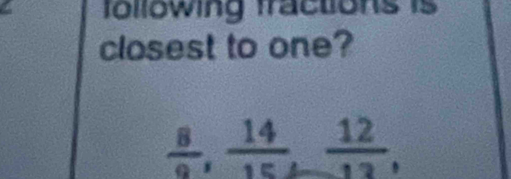 following fractions is 
closest to one?
 8/9 ,  14/15 ,  12/13 ,