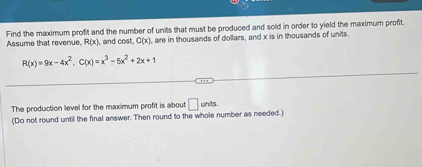 Find the maximum profit and the number of units that must be produced and sold in order to yield the maximum profit. 
Assume that revenue, R(x) , and cost, C(x) , are in thousands of dollars, and x is in thousands of units.
R(x)=9x-4x^2, C(x)=x^3-5x^2+2x+1
The production level for the maximum profit is about □ units
(Do not round until the final answer. Then round to the whole number as needed.)