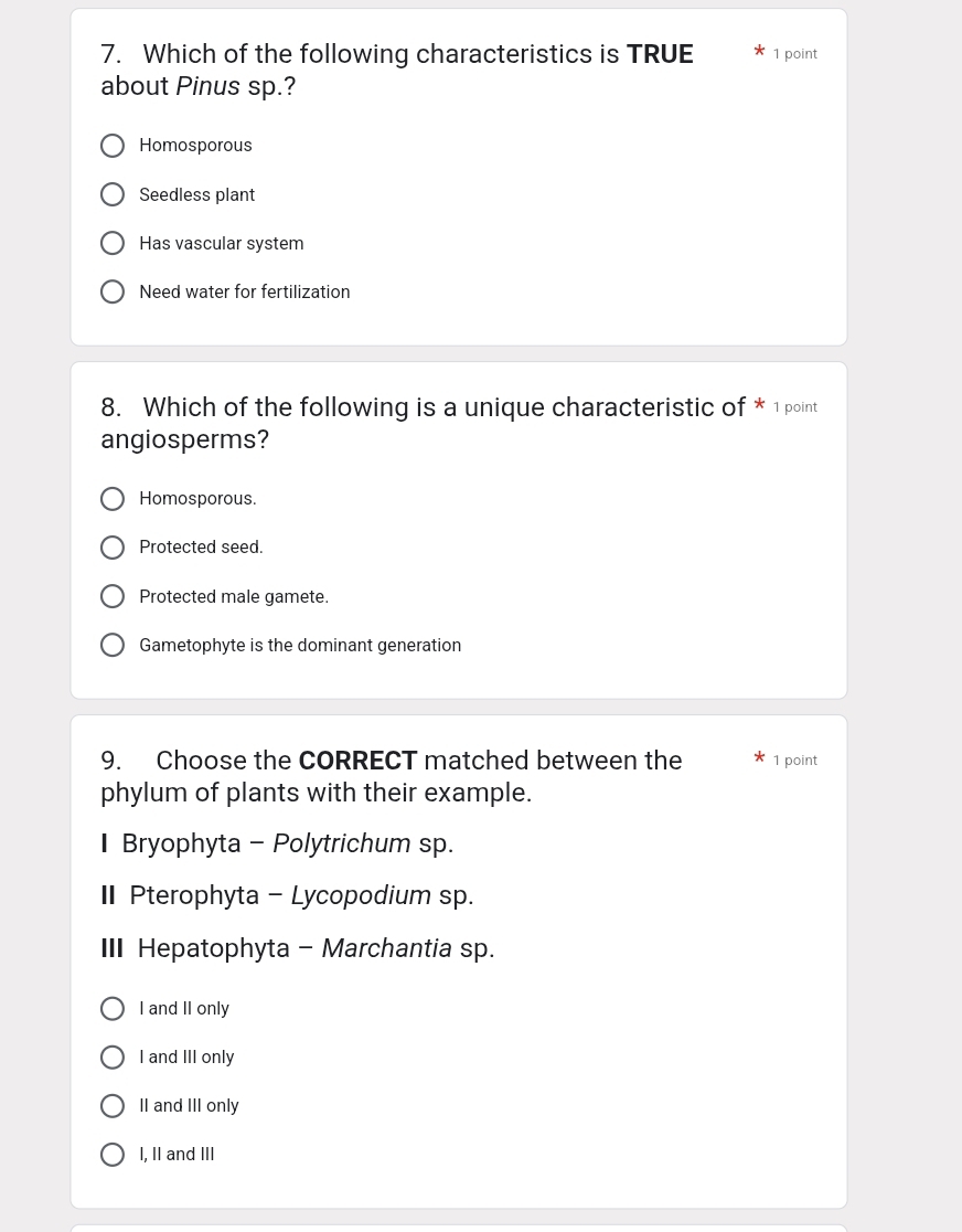 Which of the following characteristics is TRUE 1 point
about Pinus sp.?
Homosporous
Seedless plant
Has vascular system
Need water for fertilization
8. Which of the following is a unique characteristic of * 1 point
angiosperms?
Homosporous.
Protected seed.
Protected male gamete.
Gametophyte is the dominant generation
9. Choose the CORRECT matched between the 1 point
phylum of plants with their example.
I Bryophyta - Polytrichum sp.
I Pterophyta - Lycopodium sp.
II Hepatophyta - Marchantia sp.
I and II only
I and III only
II and III only
I, II and III