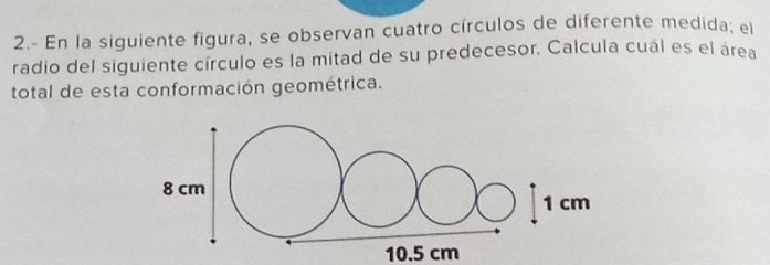 2.- En la siguiente figura, se observan cuatro círculos de diferente medida; el 
radio del siguiente círculo es la mitad de su predecesor. Calcula cual es el área 
total de esta conformación geométrica.
10.5 cm