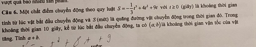 vượt quả bao nhiều sản phẩm. S=- 1/3 t^3+4t^2+9t với t≥ 0 (giây) là khoảng thời gian 
Câu 6. Một chất điểm chuyển động theo quy luật 
tính từ lúc vật bắt đầu chuyển động và S (mét) là quăng đường vật chuyển động trong thời gian đó. Trong 
khoảng thời gian 10 giây, kể từ lúc bắt đầu chuyển động, ta có (a;b) là khoảng thời gian vận tốc của vật 
tăng. Tính a+b.