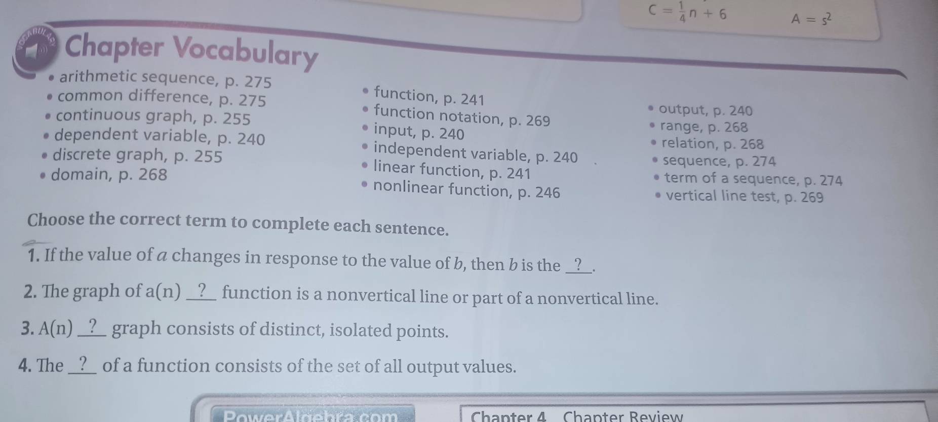 C= 1/4 n+6
A=s^2
Chapter Vocabulary
arithmetic sequence, p. 275 function, p. 241
common difference, p. 275 function notation, p. 269
output, p. 240
continuous graph, p. 255 input, p. 240
range, p. 268
relation, p. 268
dependent variable, p. 240 independent variable, p. 240.
sequence, p. 274
discrete graph, p. 255 linear function, p. 241
term of a sequence, p. 274
domain, p. 268 nonlinear function, p. 246 vertical line test, p. 269
Choose the correct term to complete each sentence.
1. If the value of a changes in response to the value of b, then b is the __?__.
2. The graph of a(n) __?__ function is a nonvertical line or part of a nonvertical line.
3. A(n) _?_ graph consists of distinct, isolated points.
4. The __?_ of a function consists of the set of all output values.
PowerAlgehra com Chapter 4 Chapter Review