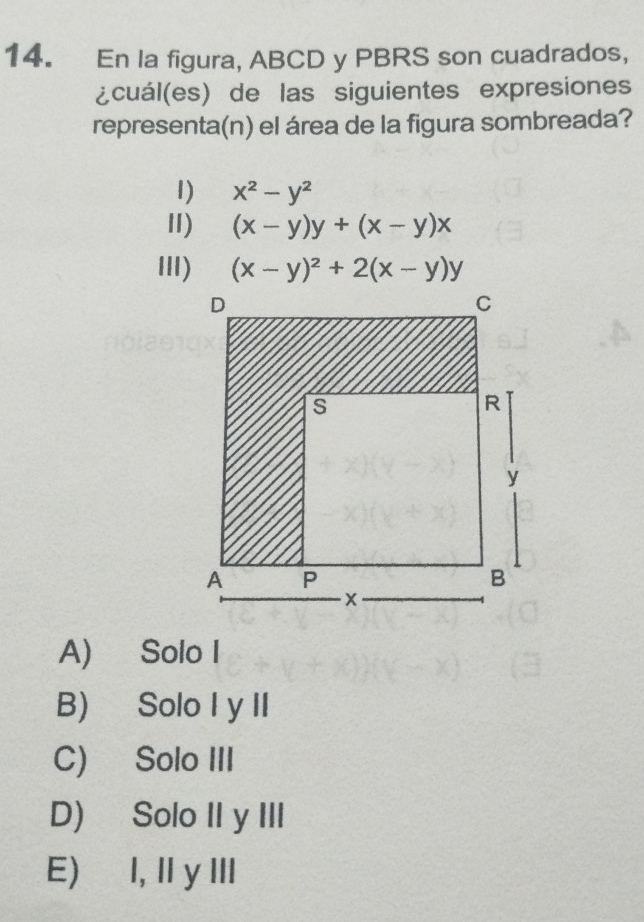 En la figura, ABCD y PBRS son cuadrados,
¿cuál(es) de las siguientes expresiones
representa(n) el área de la figura sombreada?
1) x^2-y^2
Ⅱ) (x-y)y+(x-y)x
III) (x-y)^2+2(x-y)y
A) Solo I
B) Solo I y II
C) Solo III
D) Solo II y III
E) I, IyIII