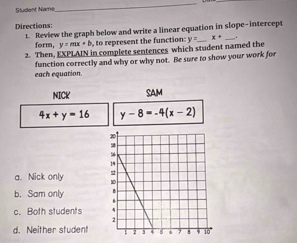 Student Name
_
Directions:
1. Review the graph below and write a linear equation in slope-intercept
form, y=mx+b , to represent the function: y= _  x+ ,
2. Then, EXPLAIN in complete sentences which student named the
function correctly and why or why not. Be sure to show your work for
each equation.
NICK SAM
4x+y=16 y-8=-4(x-2)
a. Nick only
b. Sam only
c. Both students
d. Neither student