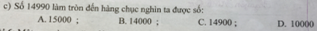 Số 14990 làm tròn đến hàng chục nghìn ta được số:
A. 15000; B. 14000; C. 14900; D. 10000