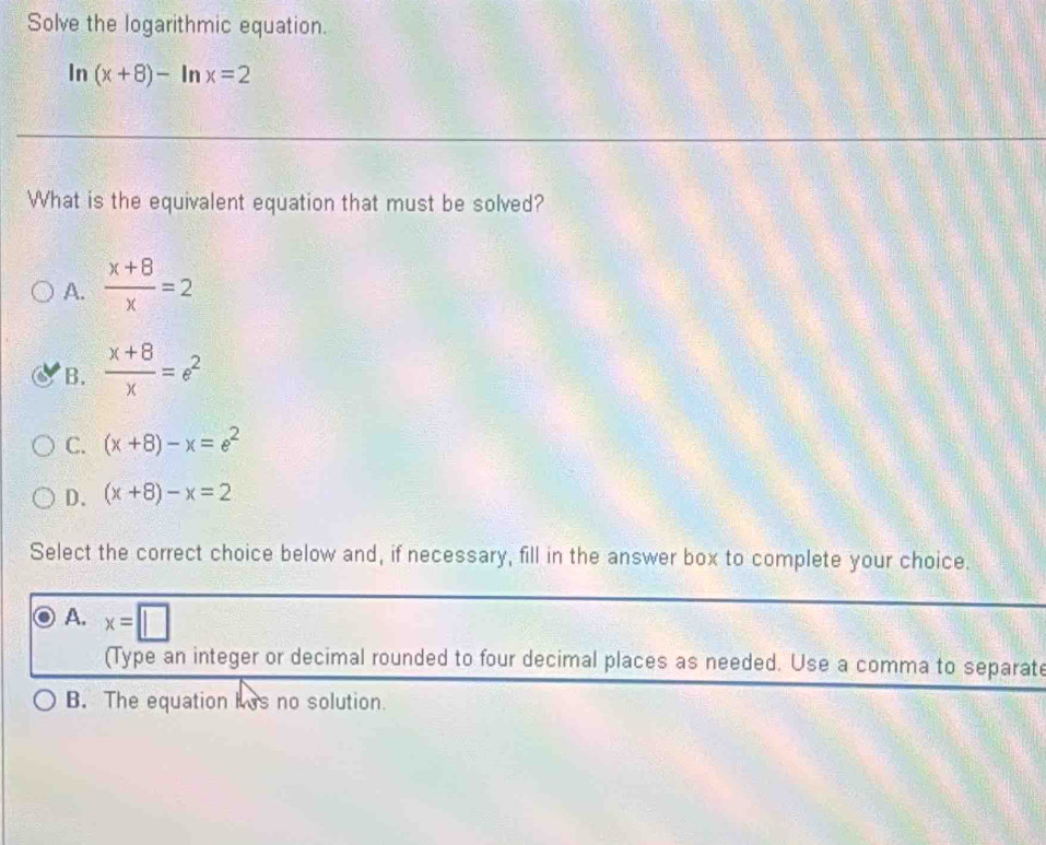 Solve the logarithmic equation.
In (x+8)-ln x=2
What is the equivalent equation that must be solved?
A.  (x+8)/x =2
B.  (x+8)/x =e^2
C. (x+8)-x=e^2
D. (x+8)-x=2
Select the correct choice below and, if necessary, fill in the answer box to complete your choice
A. x=□
(Type an integer or decimal rounded to four decimal places as needed. Use a comma to separate
B. The equation his no solution.