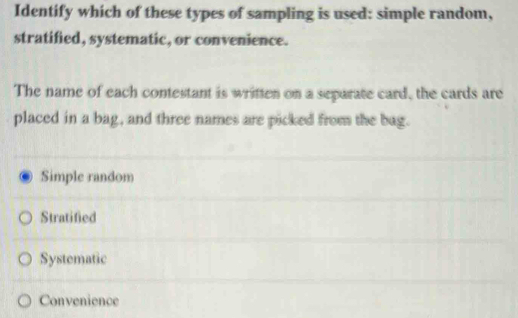 Identify which of these types of sampling is used: simple random,
stratified, systematic, or convenience.
The name of each contestant is written on a separate card, the cards are
placed in a bag, and three names are picked from the bag.
Simple random
Stratified
Systematic
Convenience