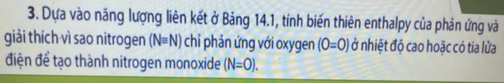 Dựa vào năng lượng liên kết ở Bảng 14.1, tính biến thiên enthalpy của phản ứng và 
giải thích vì sao nitrogen (Nequiv N) chỉ phản ứng với oxygen (0=0) ở nhiệt độ cao hoặc có tia lửa 
điện để tạo thành nitrogen monoxide (N=0).