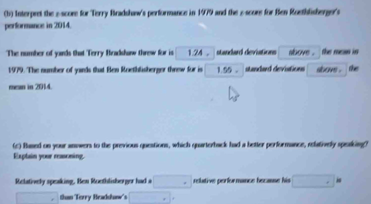 Interpret the »score for Terry Bradshaw's performance in 1979 and the scors for Ben Roethfisberger's 
performance in 2014. 
The number of yards that Terry Bradshaw threw for is 1.24 standard deviations above . the mean in
1979. The number of yards that Ben Roethlisberger threw for is 1.55. standard devistions ahove . the 
mean in 2014. 
(c) Based on your answers to the previous questions, which quarterback had a better performance, relatively speaking? 
Explain your reasoning. 
Relatively speaking. Ben Roethlisberger had a □° rebative performance because his □ .ks
□ than Terry Bradshaw's □° r