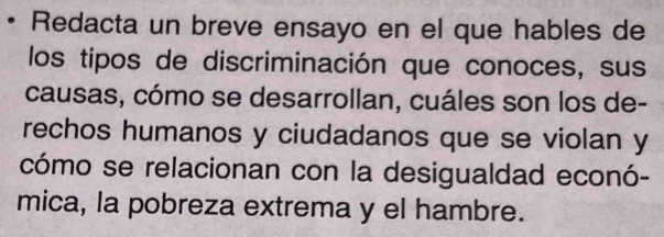 Redacta un breve ensayo en el que hables de 
los tipos de discriminación que conoces, sus 
causas, cómo se desarrollan, cuáles son los de- 
rechos humanos y ciudadanos que se violan y 
cómo se relacionan con la desigualdad econó- 
mica, la pobreza extrema y el hambre.