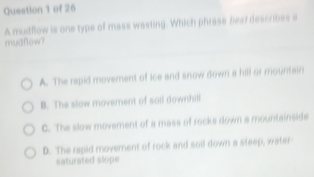 A mudflow is one type of mass wasting. Which phrase best describes a
mudflow?
A. The rapid movement of ice and snow down a hill or mountsin
B. The slow movement of soil downhill
C. The slow movement of a mass of rocks down a mountainsids
D. The rapid movement of rock and soil down a steep, water
seturated slope