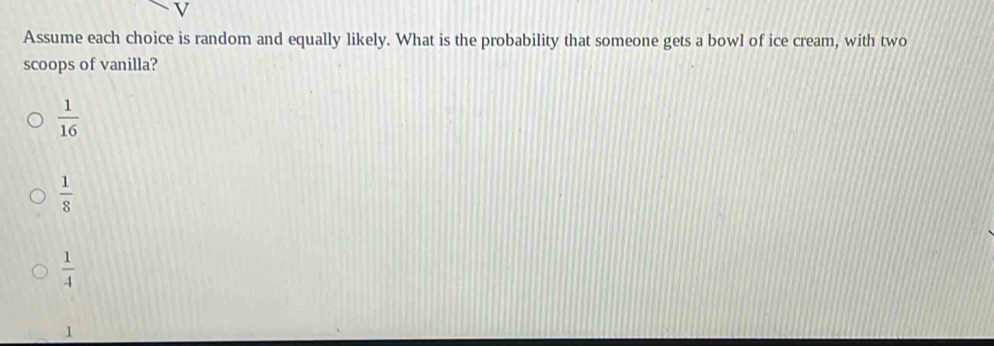 Assume each choice is random and equally likely. What is the probability that someone gets a bowl of ice cream, with two
scoops of vanilla?
 1/16 
 1/8 
 1/4 
1