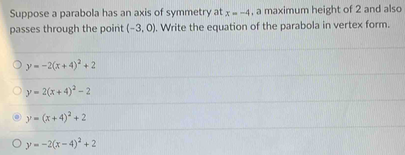 Suppose a parabola has an axis of symmetry at x=-4 , a maximum height of 2 and also
passes through the point (-3,0). Write the equation of the parabola in vertex form.
y=-2(x+4)^2+2
y=2(x+4)^2-2
y=(x+4)^2+2
y=-2(x-4)^2+2