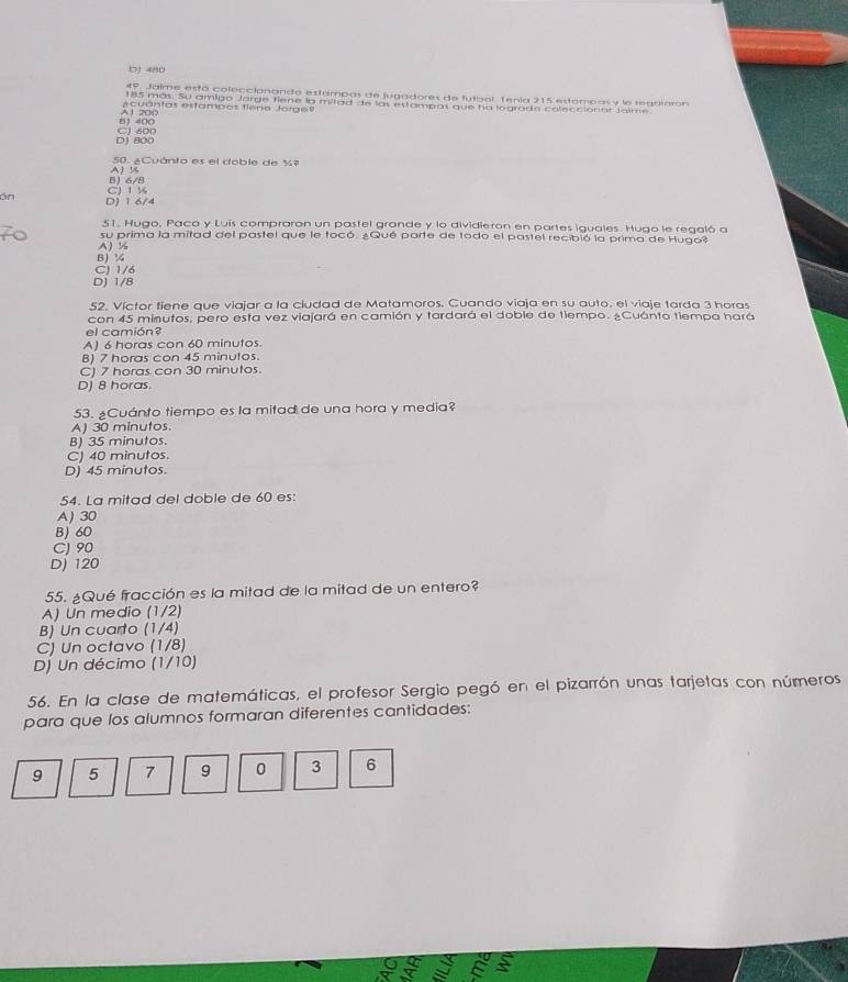 480
49. Jaime está coleccionando estampas de jugadores de futbol. Tenía 215 estampas y le regrmamón
185 más. Su amigo Jarge fiene la mitad de las estampas que ha logrado coleccionar Jalme
ecuántas estampos fieno Jorge
81 400 A1 200
D1 800 CJ 600
50. ¿Cuánto es el doble de %º
B 6/8 A ½
ón D) 1 6/4 C) 1%
51. Hugo, Paca y Luis compraron un pastel grande y lo dividieron en partes iguales. Hugo le regaló a
su prima la mitad del pastel que le tocó. ¿Qué parte de todo el pastel recibió la prima de Hugo?
A½
B¼
C) 1/6
D) 1/8
52. Víctor fiene que viajar a la ciudad de Matamoros. Cuando viaja en su auto, el viaje tarda 3 horas
con 45 minutos, pero esta vez viajará en camión y tardará el doble de tiempo. ¿Cuánto tiempa hará
el camión?
A) 6 horas con 60 minutos.
B) 7 horas con 45 minutos.
C) 7 horas con 30 minutos.
D) 8 horas.
53. ¿Cuánto tiempo es la mitad de una hora y media?
A) 30 minutos.
B) 35 minutos.
C) 40 minutos.
D) 45 minutos.
54. La mitad del doble de 60 es:
A) 30
B) 60
C) 90
D) 120
55. ¿Qué fracción es la mitad de la mitad de un entero?
A) Un medio (1/2)
B) Un cuarto (1/4)
C) Un octavo (1/8)
D) Un décimo (1/10)
56. En la clase de matemáticas, el profesor Sergio pegó en el pizarrón unas tarjetas con números
para que los alumnos formaran diferentes cantidades:
9 5 7 9 0 3 6
o So