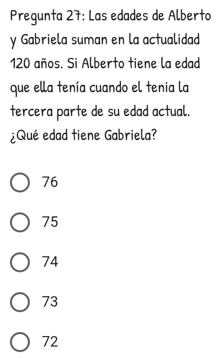 Pregunta 27: Las edades de Alberto
y Gabriela suman en la actualidad
120 años. Si Alberto tiene la edad
que ella tenía cuando el tenia la
tercera parte de su edad actual.
¿Qué edad tiene Gabriela?
76
75
74
73
72