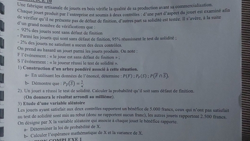 Une fabrique artisanale de jouets en bois vérifie la qualité de sa production avant sa commercialisation
Chaque jouet produit par l'entreprise est soumis à deux contrôles : d'une part d'aspect du jouet est examiné afin
de vérifier qu'il ne présente pas de défaut de finition, d'auires part sa solidité est testée. Il s'avère, à la suite
d'un grand nombre de vérifications que :
* 92% des jouets sont sans défaut de finition
- Parmi les jouets qui sont sans défaut de finition, 95% réussissent le test de solidité ;
- 2% des jouets ne satisfont a aucun des deux contrôles.
On prend au hasard un jouet parmi les jouets produits. On note :
l'événement : « le joue est sans défaut de finition » ;
S l'événement : « le joueur réussi le test de solidité ».
1) Construction d'un arbre pondéré associé à cette situation.
a- En utilisant les données de l'énoncé, détermine : P(F);P_F(S);P(overline F∩ overline S).
b- Démontre que : P_overline P(overline S)= 1/4 
2). Un jouet a réussi le test de solidité. Calculer la probabilité qu'il soit sans défaut de finition.
(On donnera le résultat arrondi au millième).
3) Etude d'une variable aléatoire
Les jouets ayant satisfait aux deux contrôles rapportent un bénéfice de 5.000 francs, ceux qui n'ont pas satisfait
au test de solidité sont mis au rebut (donc ne rapportent aucun franc), les autres jouets rapportent 2.500 francs.
On désigne par X la variable aléatoire qui associe à chaque jouet le bénéfice rapporte.
a- Déterminer la loi de probabilité de X.
b- Calculer l'espérance mathématique de X et la variance de X.