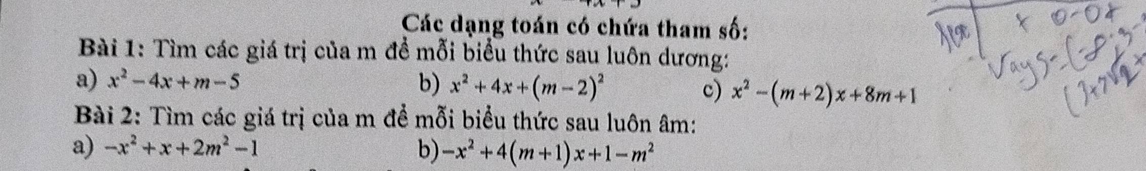 Các dạng toán có chứa tham số: 
Bài 1: Tìm các giá trị của m để mỗi biểu thức sau luôn dương: 
a) x^2-4x+m-5 b) x^2+4x+(m-2)^2 c) x^2-(m+2)x+8m+1
Bài 2: Tìm các giá trị của m để mỗi biểu thức sau luôn âm : 
a) -x^2+x+2m^2-1 b) -x^2+4(m+1)x+1-m^2