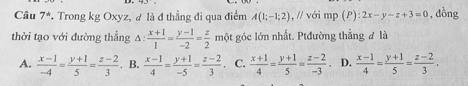 Câu 7^* *. Trong kg Oxyz, đ là đ thẳng đi qua điểm A(1;-1;2) , // với U mp(P ):2x-y-z+3=0 , đồng
thời tạo với đường thẳng △ : : (x+1)/1 = (y-1)/-2 = z/2  một góc lớn nhất. Ptđường thắng đ là
A.  (x-1)/-4 = (y+1)/5 = (z-2)/3 . B.  (x-1)/4 = (y+1)/-5 = (z-2)/3 . C.  (x+1)/4 = (y+1)/5 = (z-2)/-3 . D.  (x-1)/4 = (y+1)/5 = (z-2)/3 .