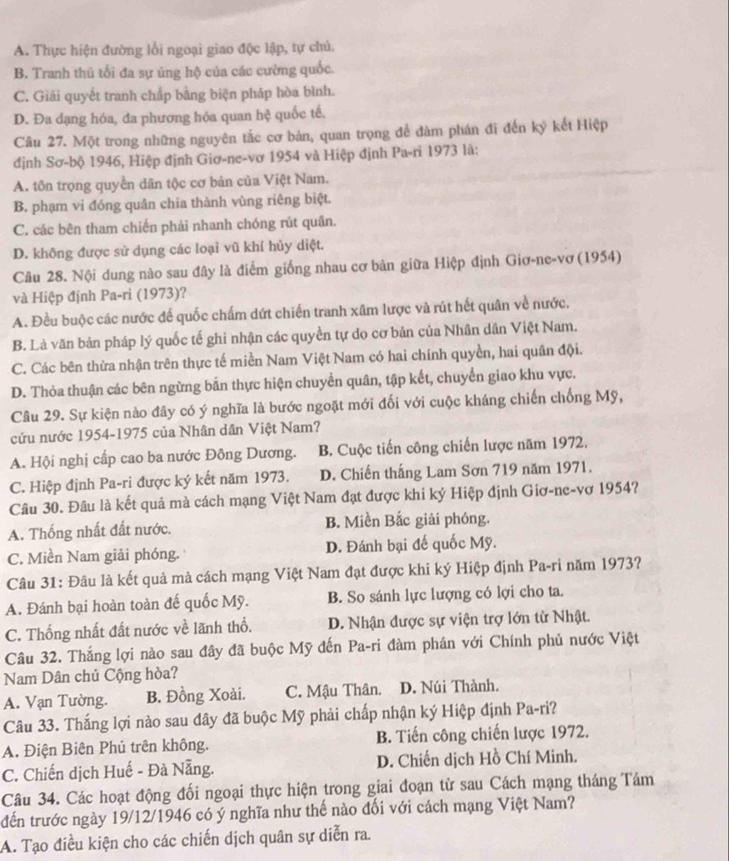 A. Thực hiện đường lối ngoại giao độc lập, tự chủ.
B. Tranh thủ tối đa sự ủng hộ của các cường quốc.
C. Giải quyết tranh chấp bằng biện pháp hòa bình.
D. Đa dạng hóa, đa phương hóa quan hệ quốc tế.
Câu 27. Một trong những nguyên tắc cơ bản, quan trọng để đàm phán đi đến ký kết Hiệp
định Sơ-bộ 1946, Hiệp định Giơ-ne-vơ 1954 và Hiệp định Pa-ri 1973 là:
A. tôn trọng quyền dân tộc cơ bản của Việt Nam.
B. phạm vi đóng quân chia thành vùng riêng biệt.
C. các bên tham chiến phải nhanh chóng rút quân.
D. không được sử dụng các loại vũ khí hủy diệt.
Câu 28. Nội dung nào sau đây là điểm giống nhau cơ bản giữa Hiệp định Giơ-ne-vơ (1954)
và Hiệp định Pa-ri (1973)?
A. Đều buộc các nước đế quốc chấm dứt chiến tranh xâm lược và rút hết quân về nước.
B. Là văn bản pháp lý quốc tế ghi nhận các quyền tự do cơ bản của Nhân dân Việt Nam.
C. Các bên thừa nhận trên thực tế miền Nam Việt Nam có hai chính quyền, hai quân đội.
D. Thỏa thuận các bên ngừng bắn thực hiện chuyền quân, tập kết, chuyển giao khu vực.
Câu 29. Sự kiện nào đây có ý nghĩa là bước ngoặt mới đối với cuộc kháng chiến chống Mỹ,
cứu nước 1954-1975 của Nhân dân Việt Nam?
A. Hội nghị cấp cao ba nước Đông Dương. B Cuộc tiến công chiến lược năm 1972,
C. Hiệp định Pa-ri được ký kết năm 1973. D. Chiến thắng Lam Sơn 719 năm 1971.
Câu 30. Đâu là kết quả mà cách mạng Việt Nam đạt được khi ký Hiệp định Giơ-ne-vơ 1954?
A. Thống nhất đất nước. B. Miền Bắc giải phóng.
C. Miền Nam giải phóng. D. Đánh bại đế quốc Mỹ.
Câu 31: Đâu là kết quả mà cách mạng Việt Nam đạt được khi ký Hiệp định Pa-ri năm 1973?
A. Đánh bại hoàn toàn đế quốc Mỹ. B. So sánh lực lượng có lợi cho ta.
C. Thống nhất đất nước về lãnh thổ. D. Nhận được sự viện trợ lớn từ Nhật.
Câu 32. Thắng lợi nào sau đây đã buộc Mỹ đến Pa-ri đàm phán với Chính phủ nước Việt
Nam Dân chủ Cộng hòa?
A. Vạn Tường. B. Đồng Xoài. C. Mậu Thân. D. Núi Thành.
Câu 33. Thắng lợi nào sau đây đã buộc Mỹ phải chấp nhận ký Hiệp định Pa-ri?
A. Điện Biên Phủ trên không. B. Tiến công chiến lược 1972.
C. Chiến dịch Huế - Đà Nẵng. D. Chiến dịch Hồ Chí Minh.
Câu 34. Các hoạt động đối ngoại thực hiện trong giai đoạn từ sau Cách mạng tháng Tám
đến trước ngày 19/12/1946 có ý nghĩa như thế nào đối với cách mạng Việt Nam?
A. Tạo điều kiện cho các chiến dịch quân sự diễn ra.
