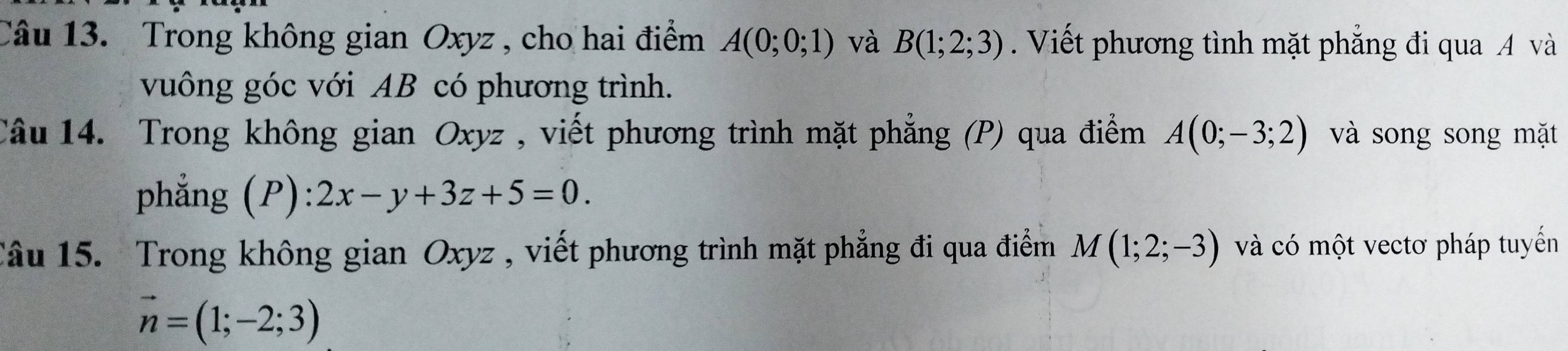 Trong không gian Oxyz , cho hai điểm A(0;0;1) và B(1;2;3) Viết phương tình mặt phẳng đi qua A và 
vuông góc với AB có phương trình. 
Câu 14. Trong không gian Oxyz , viết phương trình mặt phẳng (P) qua điểm A(0;-3;2) và song song mặt 
phẳng (P) 2x-y+3z+5=0. 
Câu 15. Trong không gian Oxyz , viết phương trình mặt phẳng đi qua điểm M(1;2;-3) và có một vectơ pháp tuyến
vector n=(1;-2;3)