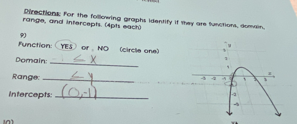 Directions: For the following graphs identify if they are functions, domain, 
range, and intercepts. (4pts each) 
9) 
Function: YES or NO (circle one) 
Domain:_ 
Range:_ 
Intercepts:_ 
0